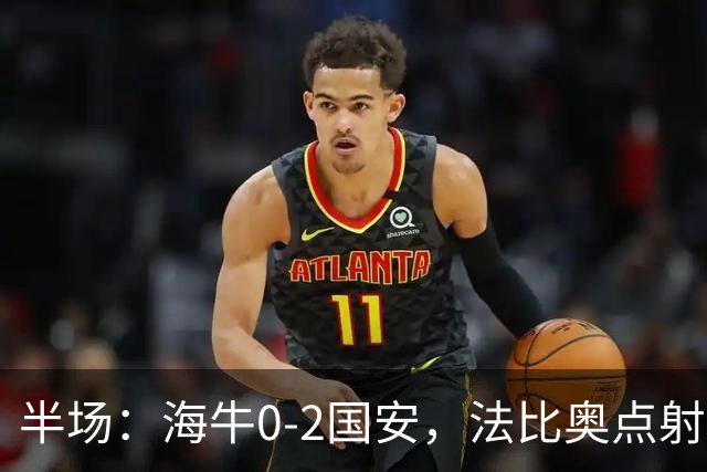 半场：海牛0-2国安，法比奥点射闪击，塞鸟破门
