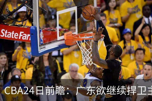 CBA24日前瞻：广东欲继续捍卫主场 邹阳状态火热率队挑战卫冕冠军
